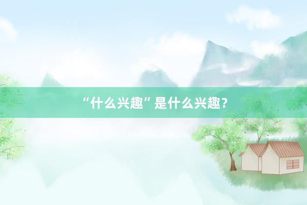 “什么兴趣”是什么兴趣？